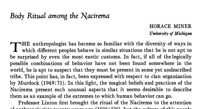 body ritual among the nacirema by Sample paper 1 - spring 2012 body ritual among the nacirema is a paper by horace miner that describes american culture in a unique way while it accurately describes many facets of american life, it is written to manipulate the reader into thinking that they are reading about an uncivilized tribe of people who either existed long ago or. body ritual among the nacirema by Sample paper 1 - spring 2012 body ritual among the nacirema is a paper by horace miner that describes american culture in a unique way while it accurately describes many facets of american life, it is written to manipulate the reader into thinking that they are reading about an uncivilized tribe of people who either existed long ago or.